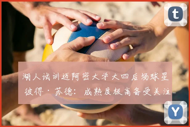湖人试训迈阿密大学大四后场球星 彼得·苏德:成熟度极高备受关注_能力_球员_时间