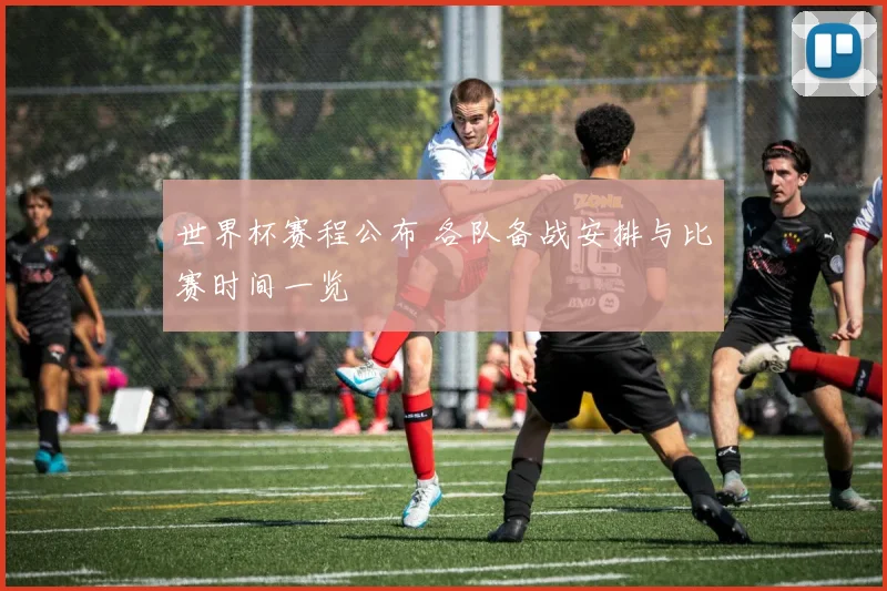 世界杯赛程公布 各队备战安排与比赛时间一览